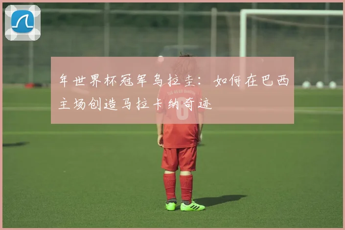 年世界杯冠军乌拉圭：如何在巴西主场创造马拉卡纳奇迹