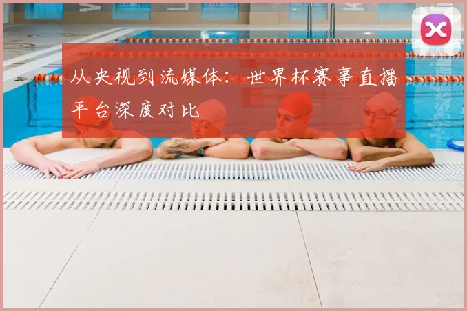 从央视到流媒体：世界杯赛事直播平台深度对比