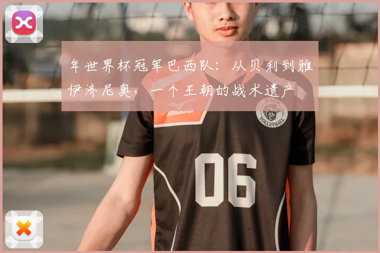 年世界杯冠军巴西队：从贝利到雅伊济尼奥，一个王朝的战术遗产