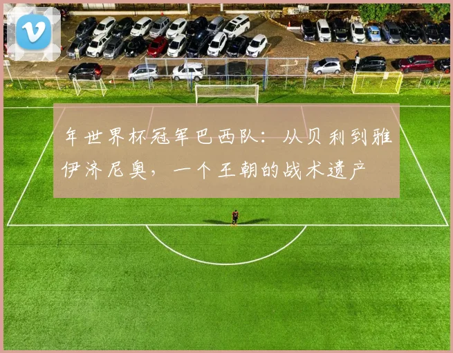 年世界杯冠军巴西队：从贝利到雅伊济尼奥，一个王朝的战术遗产