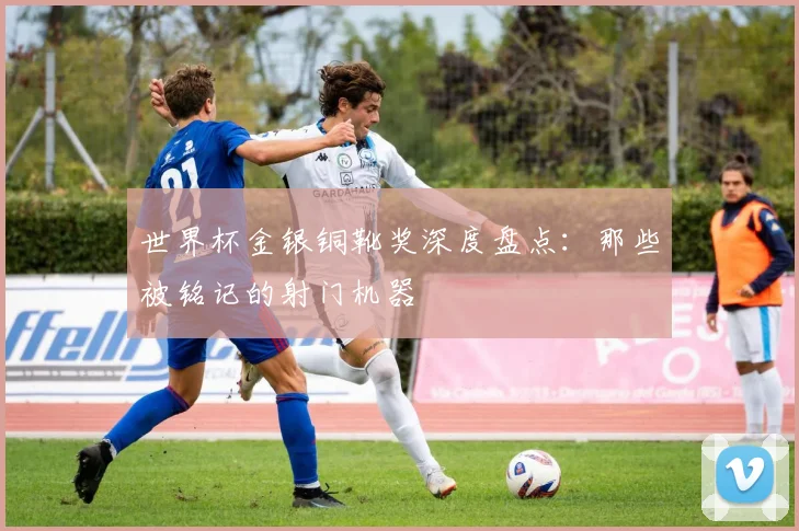 世界杯金银铜靴奖深度盘点：那些被铭记的射门机器
